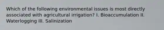 Which of the following environmental issues is most directly associated with agricultural irrigation? I. Bioaccumulation II. Waterlogging III. Salinization