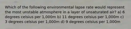 Which of the following environmental lapse rate would represent the most unstable atmosphere in a layer of unsaturated air? a) 6 degrees celsius per 1,000m b) 11 degrees celsius per 1,000m c) 3 degrees celsius per 1,000m d) 9 degrees celsius per 1,000m