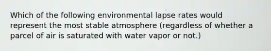 Which of the following environmental lapse rates would represent the most stable atmosphere (regardless of whether a parcel of air is saturated with water vapor or not.)