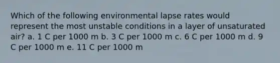 Which of the following environmental lapse rates would represent the most unstable conditions in a layer of unsaturated air? a. 1 C per 1000 m b. 3 C per 1000 m c. 6 C per 1000 m d. 9 C per 1000 m e. 11 C per 1000 m