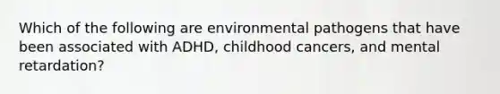 Which of the following are environmental pathogens that have been associated with ADHD, childhood cancers, and mental retardation?