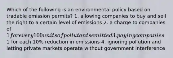 Which of the following is an environmental policy based on tradable emission permits? 1. allowing companies to buy and sell the right to a certain level of emissions 2. a charge to companies of 1 for every 100 units of pollutants emitted 3. paying companies1 for each 10% reduction in emissions 4. ignoring pollution and letting private markets operate without government interference