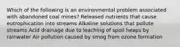 Which of the following is an environmental problem associated with abandoned coal mines? Released nutrients that cause eutrophication into streams Alkaline solutions that pollute streams Acid drainage due to leaching of spoil heaps by rainwater Air pollution caused by smog from ozone formation