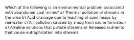 Which of the following is an environmental problem associated with abandoned coal mines? a) Thermal pollution of streams in the area b) Acid drainage due to leaching of spoil heaps by rainwater c) Air pollution caused by smog from ozone formation d) Alkaline solutions that pollute streams e) Released nutrients that cause eutrophication into streams