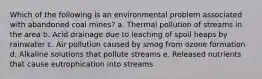 Which of the following is an environmental problem associated with abandoned coal mines? a. Thermal pollution of streams in the area b. Acid drainage due to leaching of spoil heaps by rainwater c. Air pollution caused by smog from ozone formation d. Alkaline solutions that pollute streams e. Released nutrients that cause eutrophication into streams