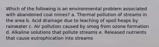 Which of the following is an environmental problem associated with abandoned coal mines? a. Thermal pollution of streams in the area b. Acid drainage due to leaching of spoil heaps by rainwater c. Air pollution caused by smog from ozone formation d. Alkaline solutions that pollute streams e. Released nutrients that cause eutrophication into streams