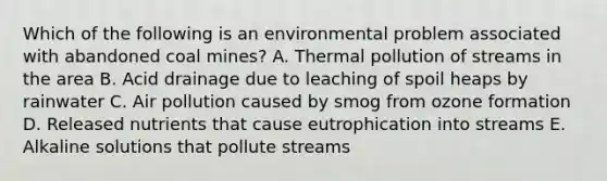 Which of the following is an environmental problem associated with abandoned coal mines? A. Thermal pollution of streams in the area B. Acid drainage due to leaching of spoil heaps by rainwater C. Air pollution caused by smog from ozone formation D. Released nutrients that cause eutrophication into streams E. Alkaline solutions that pollute streams