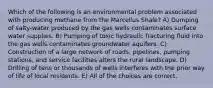 Which of the following is an environmental problem associated with producing methane from the Marcellus Shale? A) Dumping of salty-water produced by the gas wells contaminates surface water supplies. B) Pumping of toxic hydraulic fracturing fluid into the gas wells contaminates groundwater aquifers. C) Construction of a large network of roads, pipelines, pumping stations, and service facilities alters the rural landscape. D) Drilling of tens or thousands of wells interferes with the prior way of life of local residents. E) All of the choices are correct.