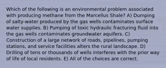 Which of the following is an environmental problem associated with producing methane from the Marcellus Shale? A) Dumping of salty-water produced by the gas wells contaminates surface water supplies. B) Pumping of toxic hydraulic fracturing fluid into the gas wells contaminates groundwater aquifers. C) Construction of a large network of roads, pipelines, pumping stations, and service facilities alters the rural landscape. D) Drilling of tens or thousands of wells interferes with the prior way of life of local residents. E) All of the choices are correct.