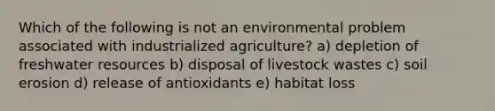 Which of the following is not an environmental problem associated with industrialized agriculture? a) depletion of freshwater resources b) disposal of livestock wastes c) soil erosion d) release of antioxidants e) habitat loss