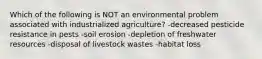 Which of the following is NOT an environmental problem associated with industrialized agriculture? -decreased pesticide resistance in pests -soil erosion -depletion of freshwater resources -disposal of livestock wastes -habitat loss