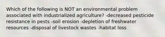 Which of the following is NOT an environmental problem associated with industrialized agriculture? -decreased pesticide resistance in pests -soil erosion -depletion of freshwater resources -disposal of livestock wastes -habitat loss