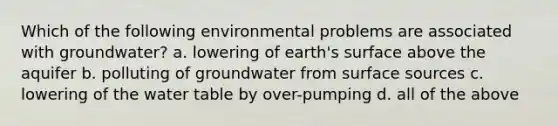 Which of the following environmental problems are associated with groundwater? a. lowering of earth's surface above the aquifer b. polluting of groundwater from surface sources c. lowering of the water table by over-pumping d. all of the above