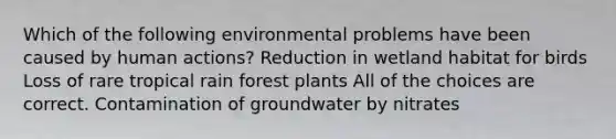 Which of the following environmental problems have been caused by human actions? Reduction in wetland habitat for birds Loss of rare tropical rain forest plants All of the choices are correct. Contamination of groundwater by nitrates