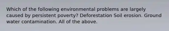 Which of the following environmental problems are largely caused by persistent poverty? Deforestation Soil erosion. Ground water contamination. All of the above.