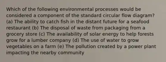 Which of the following environmental processes would be considered a component of the standard circular flow diagram? (a) The ability to catch fish in the distant future for a seafood restaurant (b) The disposal of waste from packaging from a grocery store (c) The availability of solar energy to help forests grow for a lumber company (d) The use of water to grow vegetables on a farm (e) The pollution created by a power plant impacting the nearby community