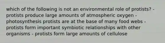 which of the following is not an environmental role of protists? - protists produce large amounts of atmospheric oxygen - photosynthesis protists are at the base of many food webs - protists form important <a href='https://www.questionai.com/knowledge/kRSNvCqb1I-symbiotic-relationships' class='anchor-knowledge'>symbiotic relationships</a> with other organisms - protists form large amounts of cellulose