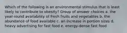 Which of the following is an environmental stimulus that is least likely to contribute to obesity? Group of answer choices a. the year-round availability of fresh fruits and vegetables b. the abundance of food available c. an increase in portion sizes d. heavy advertising for fast food e. energy-dense fast food