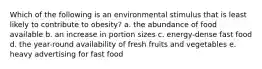 Which of the following is an environmental stimulus that is least likely to contribute to obesity? a. the abundance of food available b. an increase in portion sizes c. energy-dense fast food d. the year-round availability of fresh fruits and vegetables e. heavy advertising for fast food