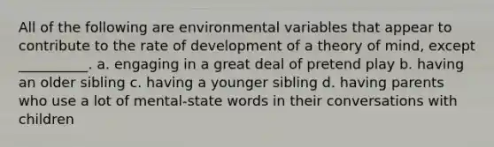 All of the following are environmental variables that appear to contribute to the rate of development of a theory of mind, except __________. a. engaging in a great deal of pretend play b. having an older sibling c. having a younger sibling d. having parents who use a lot of mental-state words in their conversations with children