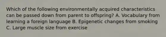 Which of the following environmentally acquired characteristics can be passed down from parent to offspring? A. Vocabulary from learning a foreign language B. Epigenetic changes from smoking C. Large muscle size from exercise