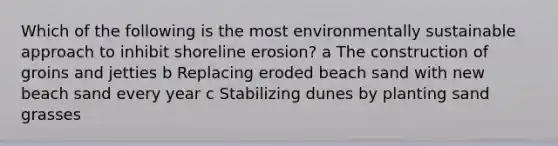 Which of the following is the most environmentally sustainable approach to inhibit shoreline erosion? a The construction of groins and jetties b Replacing eroded beach sand with new beach sand every year c Stabilizing dunes by planting sand grasses