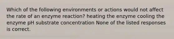 Which of the following environments or actions would not affect the rate of an enzyme reaction? heating the enzyme cooling the enzyme pH substrate concentration None of the listed responses is correct.