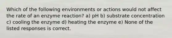 Which of the following environments or actions would not affect the rate of an enzyme reaction? a) pH b) substrate concentration c) cooling the enzyme d) heating the enzyme e) None of the listed responses is correct.