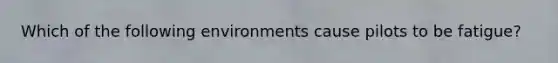 Which of the following environments cause pilots to be fatigue?