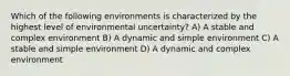 Which of the following environments is characterized by the highest level of environmental uncertainty? A) A stable and complex environment B) A dynamic and simple environment C) A stable and simple environment D) A dynamic and complex environment