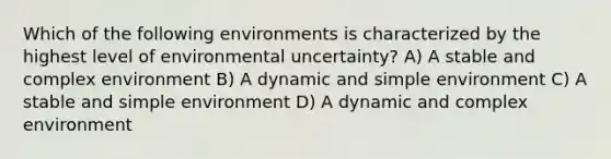 Which of the following environments is characterized by the highest level of environmental uncertainty? A) A stable and complex environment B) A dynamic and simple environment C) A stable and simple environment D) A dynamic and complex environment