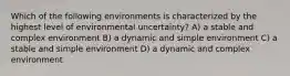 Which of the following environments is characterized by the highest level of environmental uncertainty? A) a stable and complex environment B) a dynamic and simple environment C) a stable and simple environment D) a dynamic and complex environment