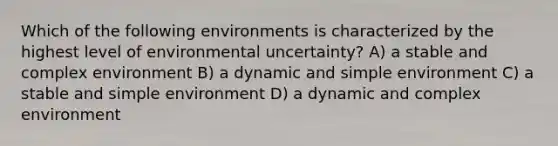 Which of the following environments is characterized by the highest level of environmental uncertainty? A) a stable and complex environment B) a dynamic and simple environment C) a stable and simple environment D) a dynamic and complex environment