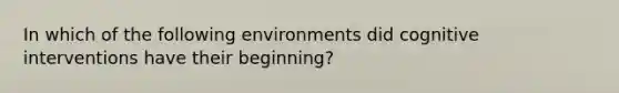 In which of the following environments did cognitive interventions have their beginning?