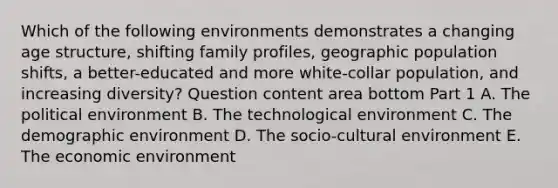 Which of the following environments demonstrates a changing age​ structure, shifting family​ profiles, geographic population​ shifts, a​ better-educated and more​ white-collar population, and increasing​ diversity? Question content area bottom Part 1 A. The political environment B. The technological environment C. The demographic environment D. The​ socio-cultural environment E. The economic environment