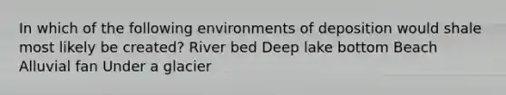 In which of the following environments of deposition would shale most likely be created? River bed Deep lake bottom Beach Alluvial fan Under a glacier