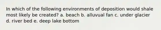 In which of the following environments of deposition would shale most likely be created? a. beach b. alluvual fan c. under glacier d. river bed e. deep lake bottom