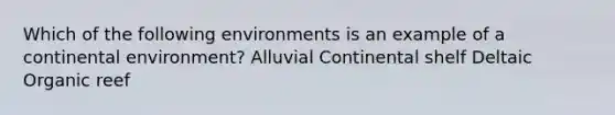 Which of the following environments is an example of a continental environment? Alluvial Continental shelf Deltaic Organic reef