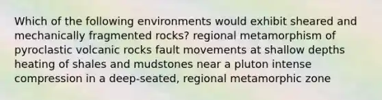 Which of the following environments would exhibit sheared and mechanically fragmented rocks? regional metamorphism of pyroclastic volcanic rocks fault movements at shallow depths heating of shales and mudstones near a pluton intense compression in a deep-seated, regional metamorphic zone