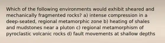 Which of the following environments would exhibit sheared and mechanically fragmented rocks? a) intense compression in a deep-seated, regional metamorphic zone b) heating of shales and mudstones near a pluton c) regional metamorphism of pyroclastic volcanic rocks d) fault movements at shallow depths