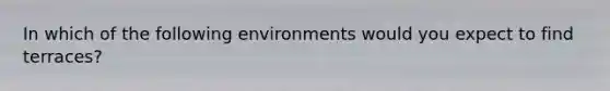 In which of the following environments would you expect to find terraces?