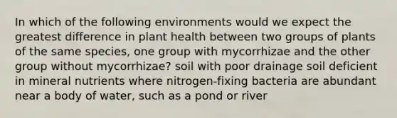 In which of the following environments would we expect the greatest difference in plant health between two groups of plants of the same species, one group with mycorrhizae and the other group without mycorrhizae? soil with poor drainage soil deficient in mineral nutrients where nitrogen-fixing bacteria are abundant near a body of water, such as a pond or river