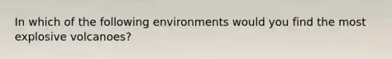 In which of the following environments would you find the most explosive volcanoes?