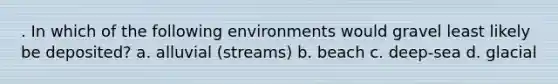 . In which of the following environments would gravel least likely be deposited? a. alluvial (streams) b. beach c. deep-sea d. glacial