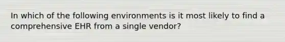 In which of the following environments is it most likely to find a comprehensive EHR from a single vendor?