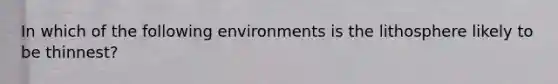 In which of the following environments is the lithosphere likely to be thinnest?