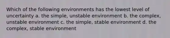 Which of the following environments has the lowest level of uncertainty a. the simple, unstable environment b. the complex, unstable environment c. the simple, stable environment d. the complex, stable environment