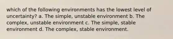 which of the following environments has the lowest level of uncertainty? a. The simple, unstable environment b. The complex, unstable environment c. The simple, stable environment d. The complex, stable environment.