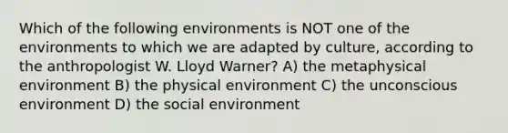 Which of the following environments is NOT one of the environments to which we are adapted by culture, according to the anthropologist W. Lloyd Warner? A) the metaphysical environment B) the physical environment C) the unconscious environment D) the social environment