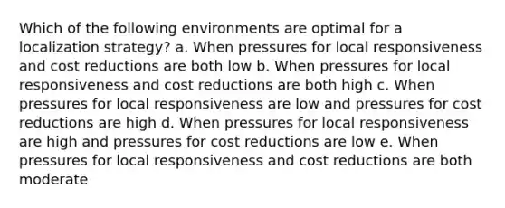 Which of the following environments are optimal for a localization strategy? a. When pressures for local responsiveness and cost reductions are both low b. When pressures for local responsiveness and cost reductions are both high c. When pressures for local responsiveness are low and pressures for cost reductions are high d. When pressures for local responsiveness are high and pressures for cost reductions are low e. When pressures for local responsiveness and cost reductions are both moderate